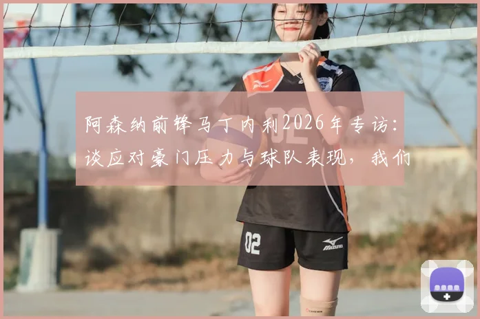 阿森纳前锋马丁内利2026年专访：谈应对豪门压力与球队表现，我们配得上现有成绩
