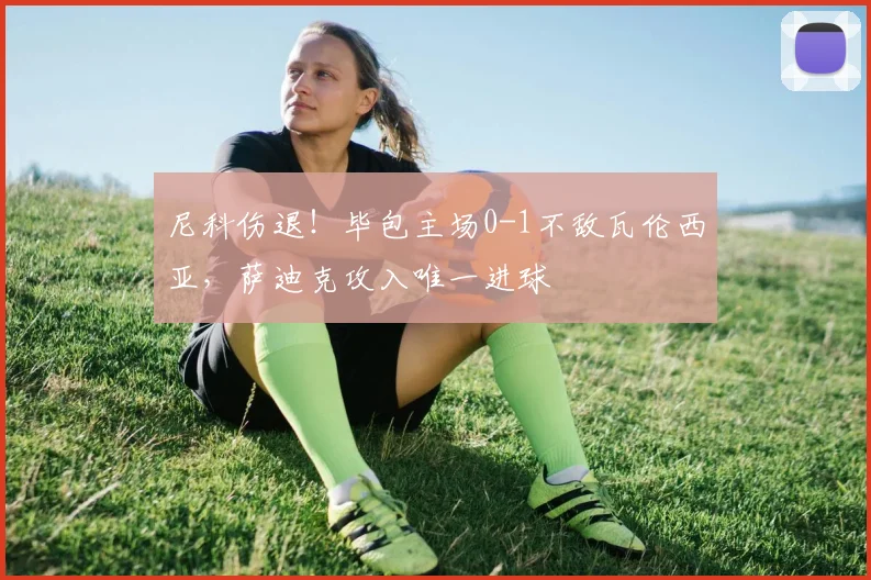 尼科伤退!毕包主场0-1不敌瓦伦西亚,萨迪克攻入唯一进球