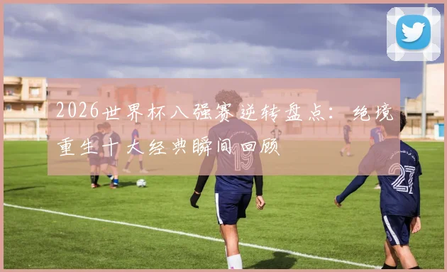 2026世界杯八强赛逆转盘点：绝境重生十大经典瞬间回顾