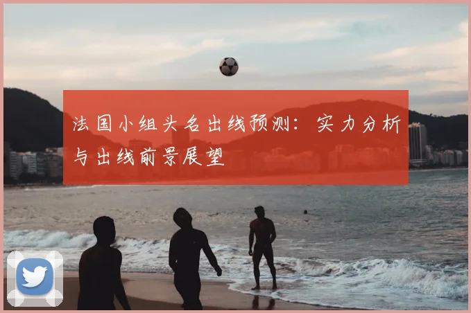 法国小组头名出线预测:实力分析与出线前景展望