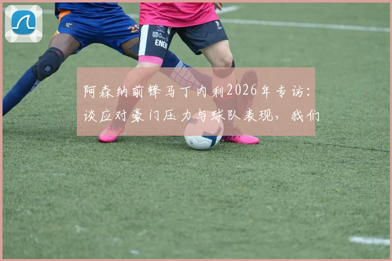 阿森纳前锋马丁内利2026年专访:谈应对豪门压力与球队表现,我们配得上现有成绩