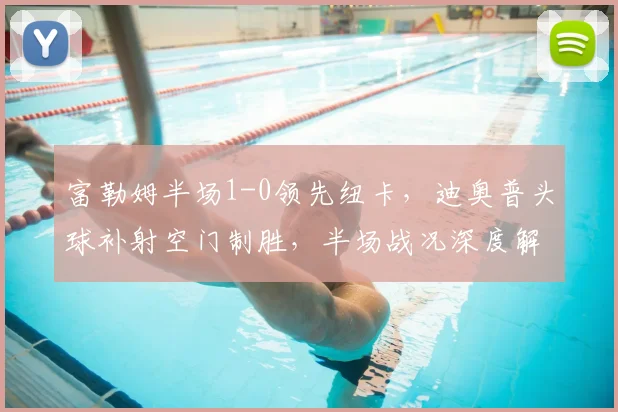 富勒姆半场1-0领先纽卡，迪奥普头球补射空门制胜，半场战况深度解析