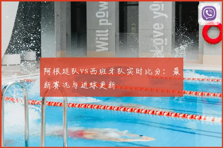 阿根廷队vs西班牙队实时比分：最新赛况与进球更新