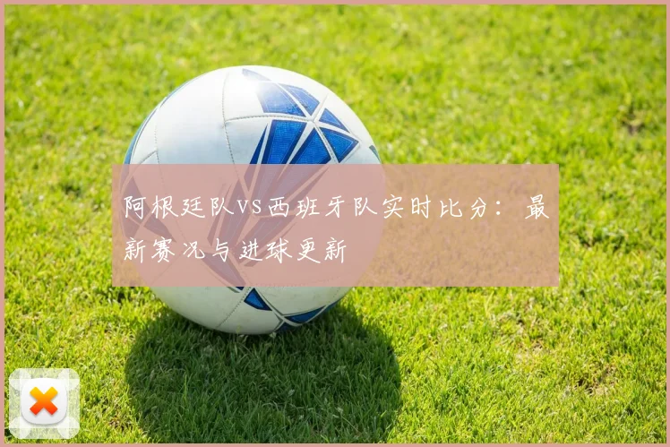 阿根廷队vs西班牙队实时比分：最新赛况与进球更新