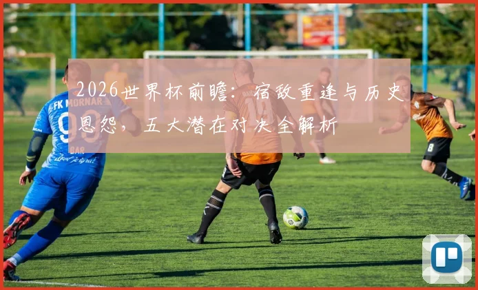 2026世界杯前瞻：宿敌重逢与历史恩怨，五大潜在对决全解析