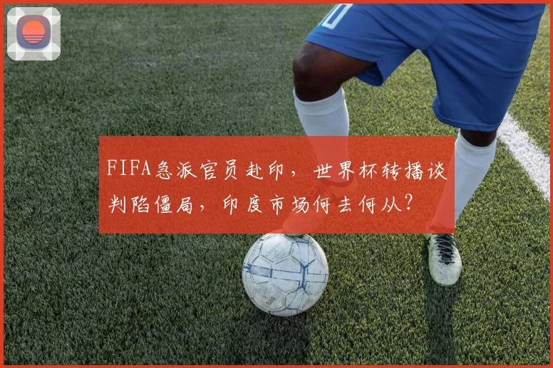 FIFA急派官员赴印，世界杯转播谈判陷僵局，印度市场何去何从？