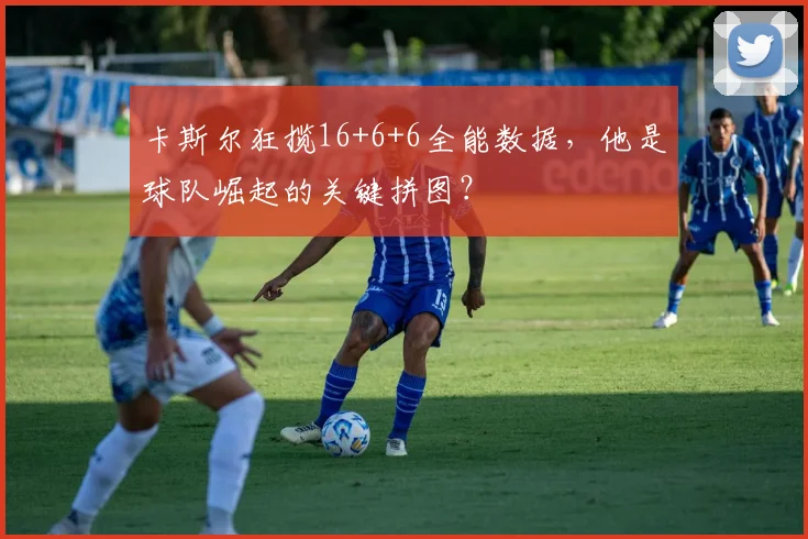 卡斯尔狂揽16+6+6全能数据，他是球队崛起的关键拼图？